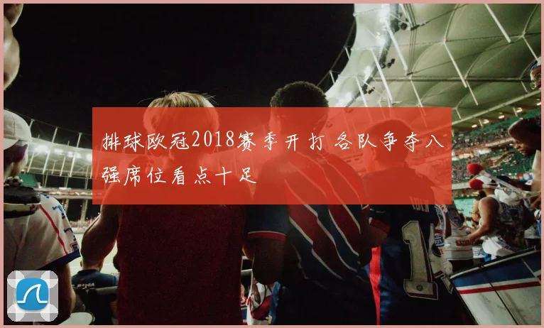排球欧冠2018赛季开打 各队争夺八强席位看点十足