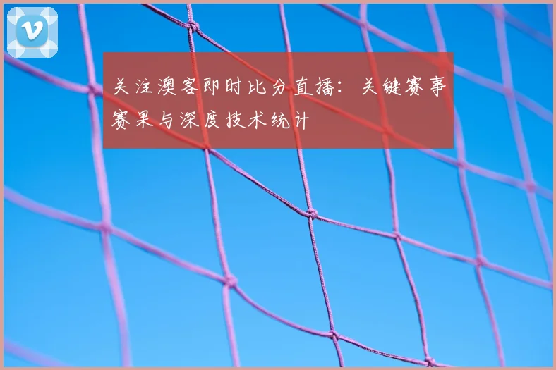 关注澳客即时比分直播：关键赛事赛果与深度技术统计