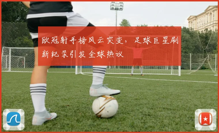 欧冠射手榜风云突变，足球巨星刷新纪录引发全球热议