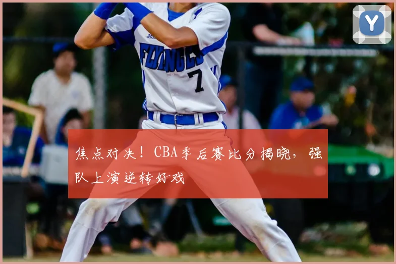 焦点对决！CBA季后赛比分揭晓，强队上演逆转好戏