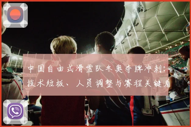 中国自由式滑雪队冬奥夺牌冲刺：技术短板、人员调整与赛程关键看点