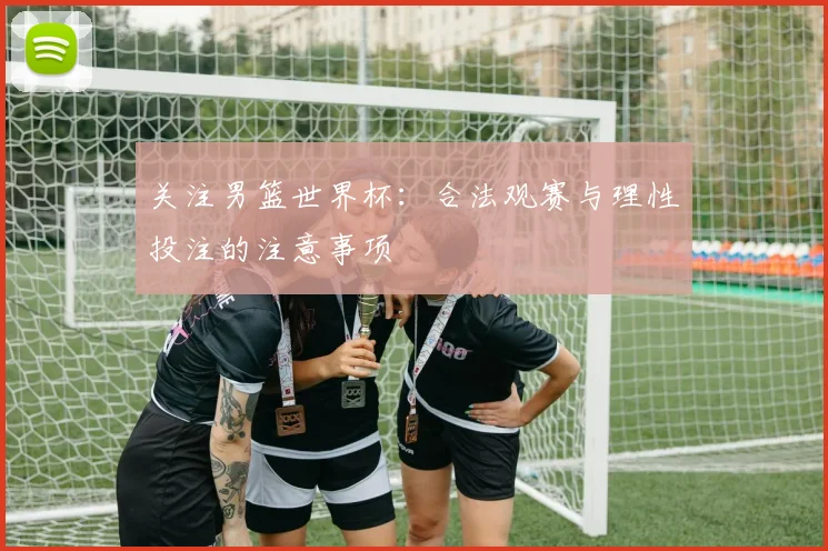 关注男篮世界杯：合法观赛与理性投注的注意事项
