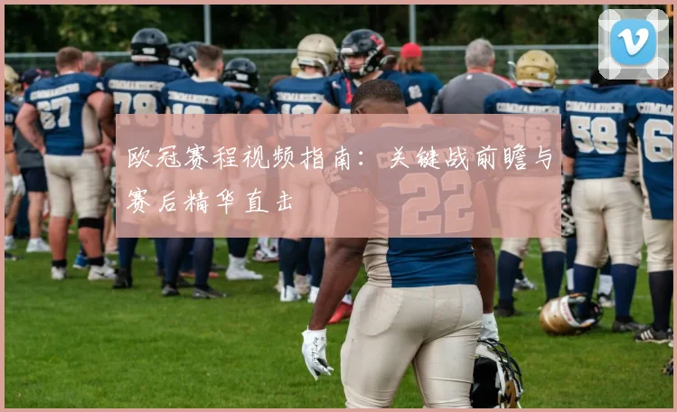 欧冠赛程视频指南：关键战前瞻与赛后精华直击