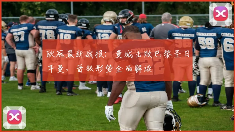 欧冠最新战报：曼城击败巴黎圣日耳曼，晋级形势全面解读