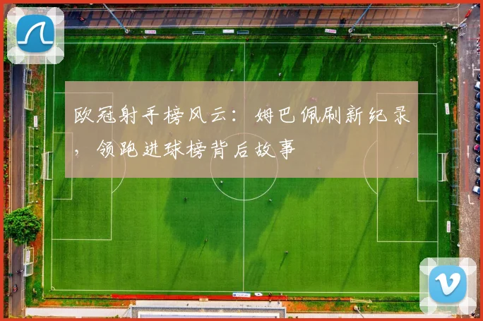 欧冠射手榜风云：姆巴佩刷新纪录，领跑进球榜背后故事