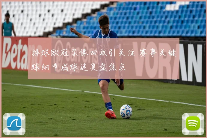 排球欧冠录像回放引关注 赛事关键球细节成球迷复盘焦点