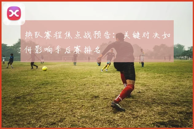 热队赛程焦点战预告：关键对决如何影响季后赛排名