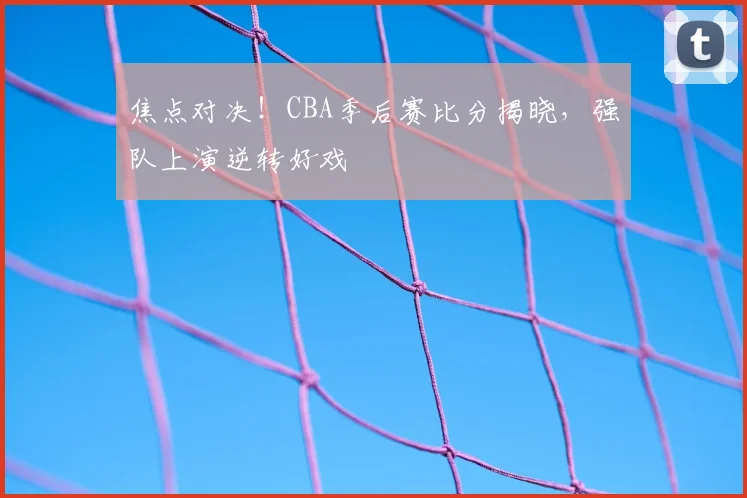 焦点对决!CBA季后赛比分揭晓,强队上演逆转好戏