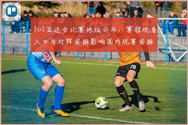 lol亚运会比赛地址公布，赛程观看入口与对阵安排影响国内观赛安排