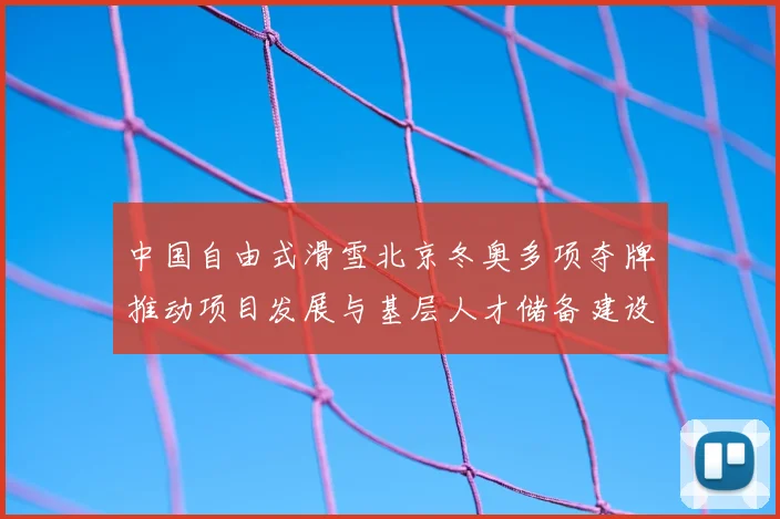中国自由式滑雪北京冬奥多项夺牌推动项目发展与基层人才储备建设