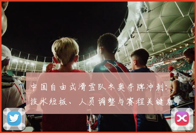 中国自由式滑雪队冬奥夺牌冲刺：技术短板、人员调整与赛程关键看点